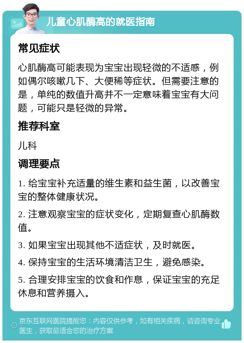 儿童心肌酶高的就医指南 常见症状 心肌酶高可能表现为宝宝出现轻微的不适感，例如偶尔咳嗽几下、大便稀等症状。但需要注意的是，单纯的数值升高并不一定意味着宝宝有大问题，可能只是轻微的异常。 推荐科室 儿科 调理要点 1. 给宝宝补充适量的维生素和益生菌，以改善宝宝的整体健康状况。 2. 注意观察宝宝的症状变化，定期复查心肌酶数值。 3. 如果宝宝出现其他不适症状，及时就医。 4. 保持宝宝的生活环境清洁卫生，避免感染。 5. 合理安排宝宝的饮食和作息，保证宝宝的充足休息和营养摄入。