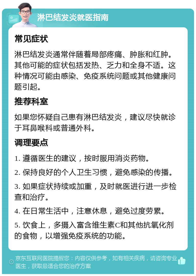 淋巴结发炎就医指南 常见症状 淋巴结发炎通常伴随着局部疼痛、肿胀和红肿。其他可能的症状包括发热、乏力和全身不适。这种情况可能由感染、免疫系统问题或其他健康问题引起。 推荐科室 如果您怀疑自己患有淋巴结发炎，建议尽快就诊于耳鼻喉科或普通外科。 调理要点 1. 遵循医生的建议，按时服用消炎药物。 2. 保持良好的个人卫生习惯，避免感染的传播。 3. 如果症状持续或加重，及时就医进行进一步检查和治疗。 4. 在日常生活中，注意休息，避免过度劳累。 5. 饮食上，多摄入富含维生素C和其他抗氧化剂的食物，以增强免疫系统的功能。