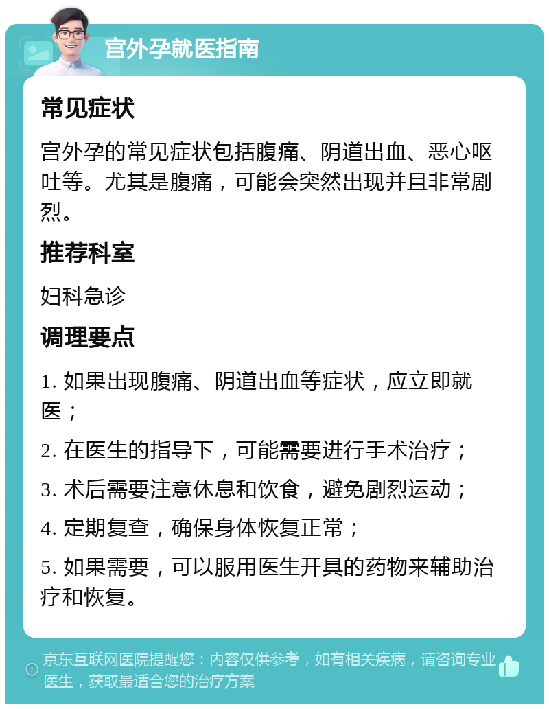 宫外孕就医指南 常见症状 宫外孕的常见症状包括腹痛、阴道出血、恶心呕吐等。尤其是腹痛，可能会突然出现并且非常剧烈。 推荐科室 妇科急诊 调理要点 1. 如果出现腹痛、阴道出血等症状，应立即就医； 2. 在医生的指导下，可能需要进行手术治疗； 3. 术后需要注意休息和饮食，避免剧烈运动； 4. 定期复查，确保身体恢复正常； 5. 如果需要，可以服用医生开具的药物来辅助治疗和恢复。