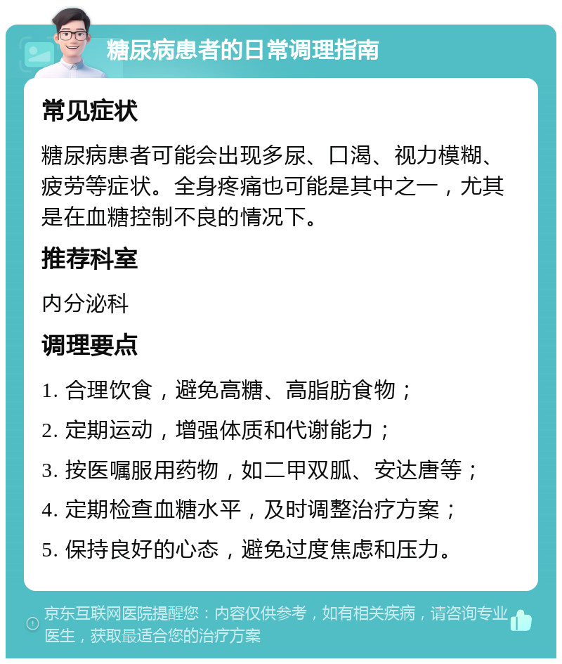 糖尿病患者的日常调理指南 常见症状 糖尿病患者可能会出现多尿、口渴、视力模糊、疲劳等症状。全身疼痛也可能是其中之一，尤其是在血糖控制不良的情况下。 推荐科室 内分泌科 调理要点 1. 合理饮食，避免高糖、高脂肪食物； 2. 定期运动，增强体质和代谢能力； 3. 按医嘱服用药物，如二甲双胍、安达唐等； 4. 定期检查血糖水平，及时调整治疗方案； 5. 保持良好的心态，避免过度焦虑和压力。