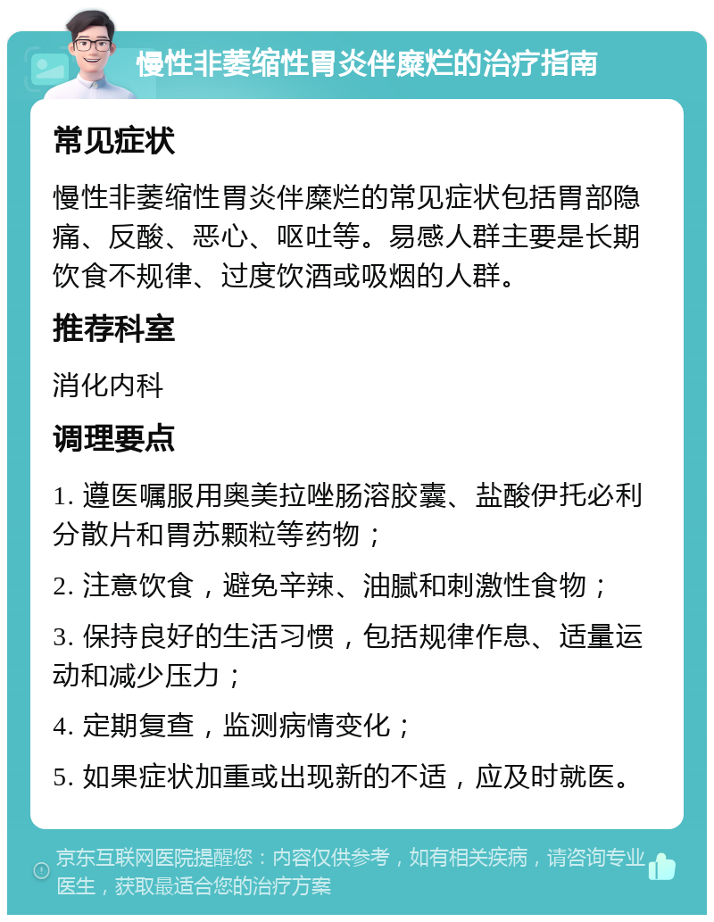 慢性非萎缩性胃炎伴糜烂的治疗指南 常见症状 慢性非萎缩性胃炎伴糜烂的常见症状包括胃部隐痛、反酸、恶心、呕吐等。易感人群主要是长期饮食不规律、过度饮酒或吸烟的人群。 推荐科室 消化内科 调理要点 1. 遵医嘱服用奥美拉唑肠溶胶囊、盐酸伊托必利分散片和胃苏颗粒等药物； 2. 注意饮食，避免辛辣、油腻和刺激性食物； 3. 保持良好的生活习惯，包括规律作息、适量运动和减少压力； 4. 定期复查，监测病情变化； 5. 如果症状加重或出现新的不适，应及时就医。