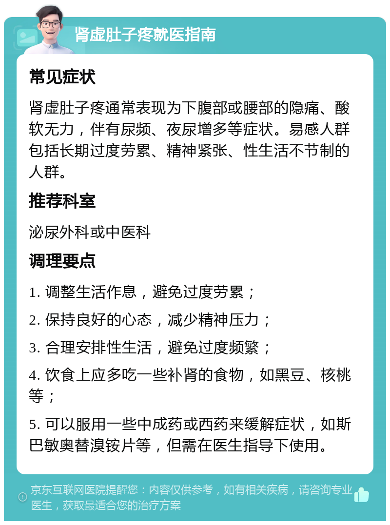 肾虚肚子疼就医指南 常见症状 肾虚肚子疼通常表现为下腹部或腰部的隐痛、酸软无力，伴有尿频、夜尿增多等症状。易感人群包括长期过度劳累、精神紧张、性生活不节制的人群。 推荐科室 泌尿外科或中医科 调理要点 1. 调整生活作息，避免过度劳累； 2. 保持良好的心态，减少精神压力； 3. 合理安排性生活，避免过度频繁； 4. 饮食上应多吃一些补肾的食物，如黑豆、核桃等； 5. 可以服用一些中成药或西药来缓解症状，如斯巴敏奥替溴铵片等，但需在医生指导下使用。