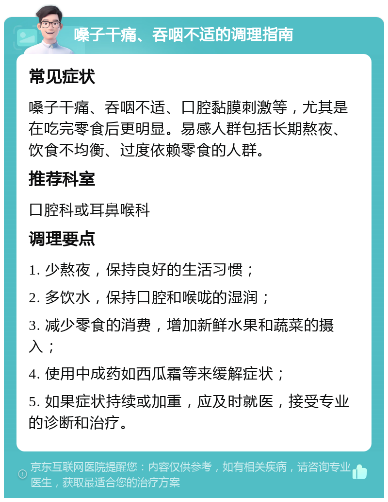 嗓子干痛、吞咽不适的调理指南 常见症状 嗓子干痛、吞咽不适、口腔黏膜刺激等，尤其是在吃完零食后更明显。易感人群包括长期熬夜、饮食不均衡、过度依赖零食的人群。 推荐科室 口腔科或耳鼻喉科 调理要点 1. 少熬夜，保持良好的生活习惯； 2. 多饮水，保持口腔和喉咙的湿润； 3. 减少零食的消费，增加新鲜水果和蔬菜的摄入； 4. 使用中成药如西瓜霜等来缓解症状； 5. 如果症状持续或加重，应及时就医，接受专业的诊断和治疗。