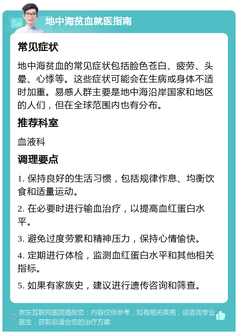 地中海贫血就医指南 常见症状 地中海贫血的常见症状包括脸色苍白、疲劳、头晕、心悸等。这些症状可能会在生病或身体不适时加重。易感人群主要是地中海沿岸国家和地区的人们，但在全球范围内也有分布。 推荐科室 血液科 调理要点 1. 保持良好的生活习惯，包括规律作息、均衡饮食和适量运动。 2. 在必要时进行输血治疗，以提高血红蛋白水平。 3. 避免过度劳累和精神压力，保持心情愉快。 4. 定期进行体检，监测血红蛋白水平和其他相关指标。 5. 如果有家族史，建议进行遗传咨询和筛查。