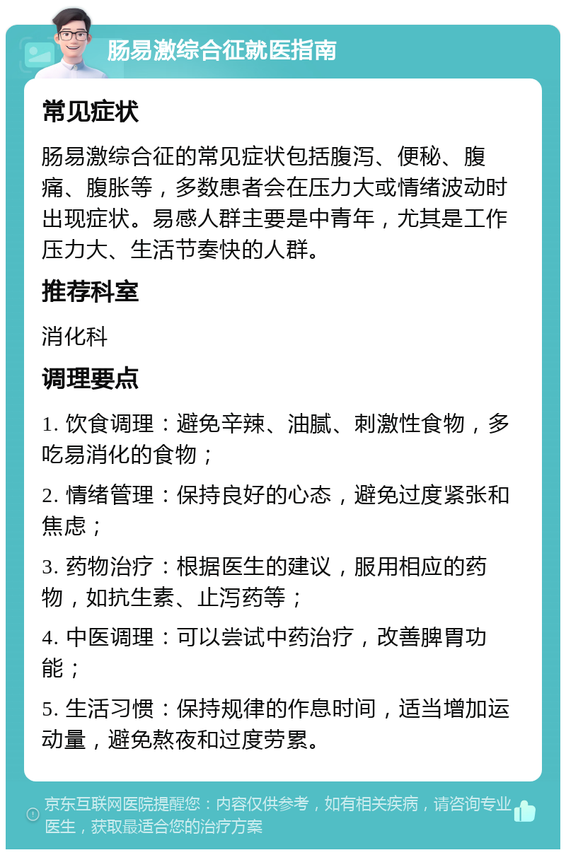 肠易激综合征就医指南 常见症状 肠易激综合征的常见症状包括腹泻、便秘、腹痛、腹胀等，多数患者会在压力大或情绪波动时出现症状。易感人群主要是中青年，尤其是工作压力大、生活节奏快的人群。 推荐科室 消化科 调理要点 1. 饮食调理：避免辛辣、油腻、刺激性食物，多吃易消化的食物； 2. 情绪管理：保持良好的心态，避免过度紧张和焦虑； 3. 药物治疗：根据医生的建议，服用相应的药物，如抗生素、止泻药等； 4. 中医调理：可以尝试中药治疗，改善脾胃功能； 5. 生活习惯：保持规律的作息时间，适当增加运动量，避免熬夜和过度劳累。