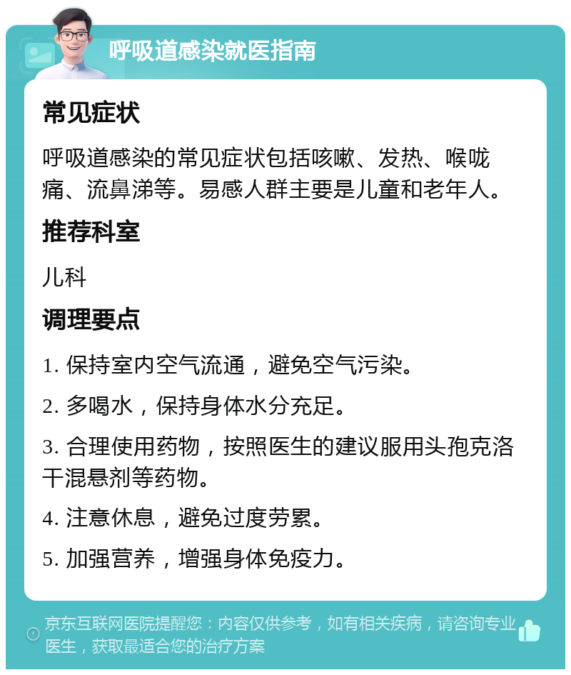 呼吸道感染就医指南 常见症状 呼吸道感染的常见症状包括咳嗽、发热、喉咙痛、流鼻涕等。易感人群主要是儿童和老年人。 推荐科室 儿科 调理要点 1. 保持室内空气流通，避免空气污染。 2. 多喝水，保持身体水分充足。 3. 合理使用药物，按照医生的建议服用头孢克洛干混悬剂等药物。 4. 注意休息，避免过度劳累。 5. 加强营养，增强身体免疫力。