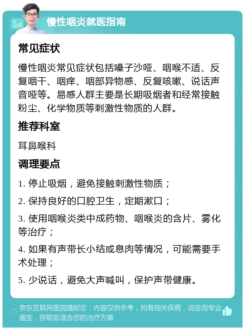 慢性咽炎就医指南 常见症状 慢性咽炎常见症状包括嗓子沙哑、咽喉不适、反复咽干、咽痒、咽部异物感、反复咳嗽、说话声音哑等。易感人群主要是长期吸烟者和经常接触粉尘、化学物质等刺激性物质的人群。 推荐科室 耳鼻喉科 调理要点 1. 停止吸烟，避免接触刺激性物质； 2. 保持良好的口腔卫生，定期漱口； 3. 使用咽喉炎类中成药物、咽喉炎的含片、雾化等治疗； 4. 如果有声带长小结或息肉等情况，可能需要手术处理； 5. 少说话，避免大声喊叫，保护声带健康。