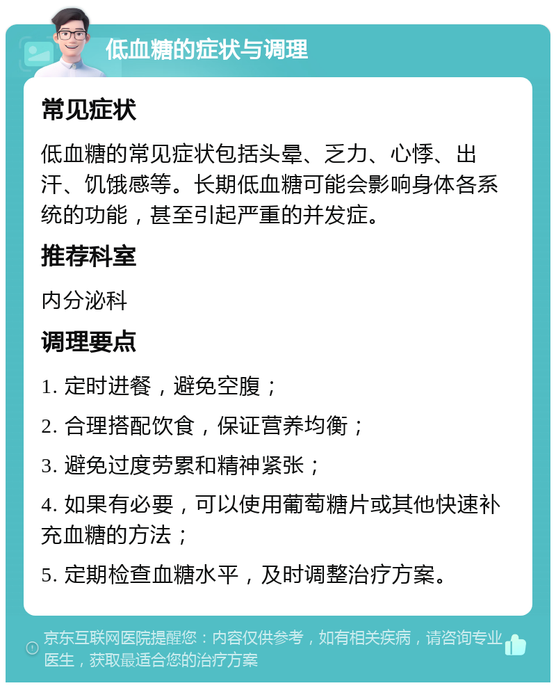 低血糖的症状与调理 常见症状 低血糖的常见症状包括头晕、乏力、心悸、出汗、饥饿感等。长期低血糖可能会影响身体各系统的功能，甚至引起严重的并发症。 推荐科室 内分泌科 调理要点 1. 定时进餐，避免空腹； 2. 合理搭配饮食，保证营养均衡； 3. 避免过度劳累和精神紧张； 4. 如果有必要，可以使用葡萄糖片或其他快速补充血糖的方法； 5. 定期检查血糖水平，及时调整治疗方案。