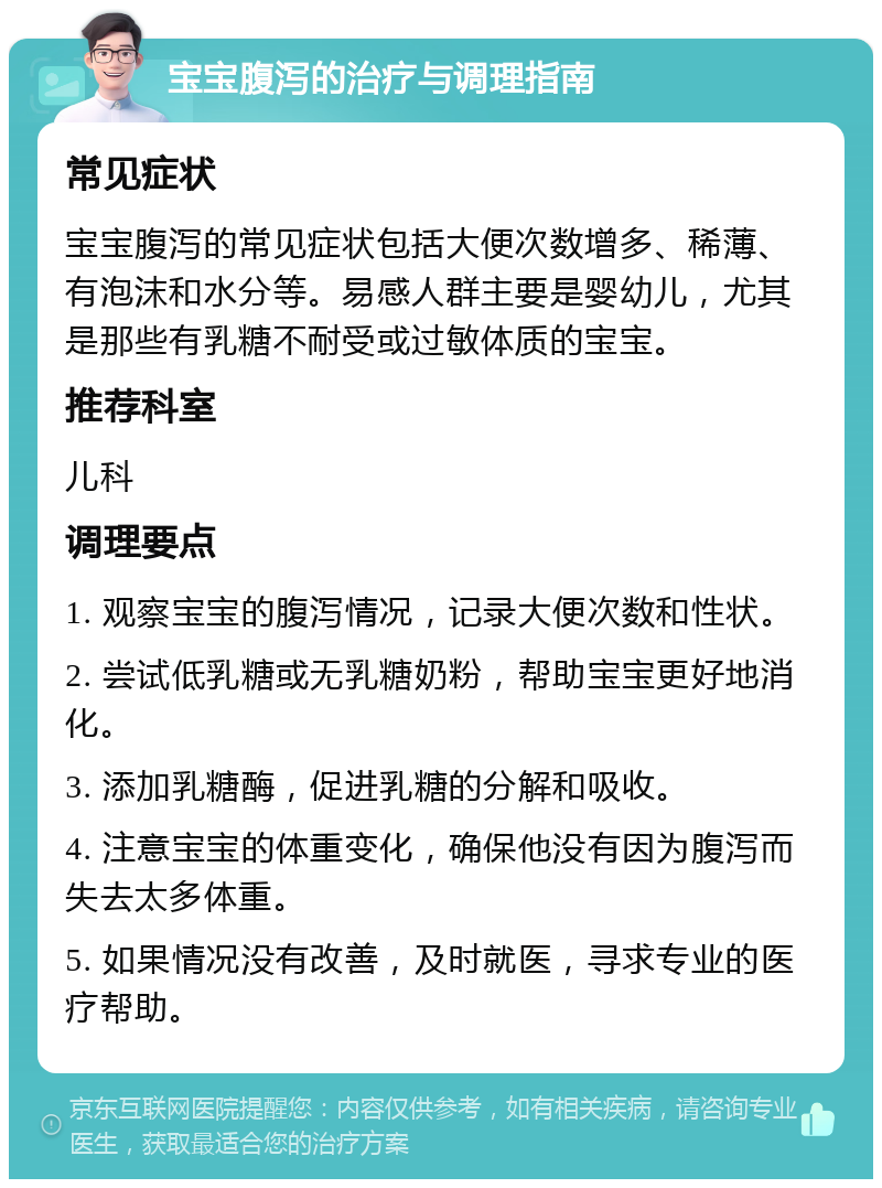 宝宝腹泻的治疗与调理指南 常见症状 宝宝腹泻的常见症状包括大便次数增多、稀薄、有泡沫和水分等。易感人群主要是婴幼儿，尤其是那些有乳糖不耐受或过敏体质的宝宝。 推荐科室 儿科 调理要点 1. 观察宝宝的腹泻情况，记录大便次数和性状。 2. 尝试低乳糖或无乳糖奶粉，帮助宝宝更好地消化。 3. 添加乳糖酶，促进乳糖的分解和吸收。 4. 注意宝宝的体重变化，确保他没有因为腹泻而失去太多体重。 5. 如果情况没有改善，及时就医，寻求专业的医疗帮助。