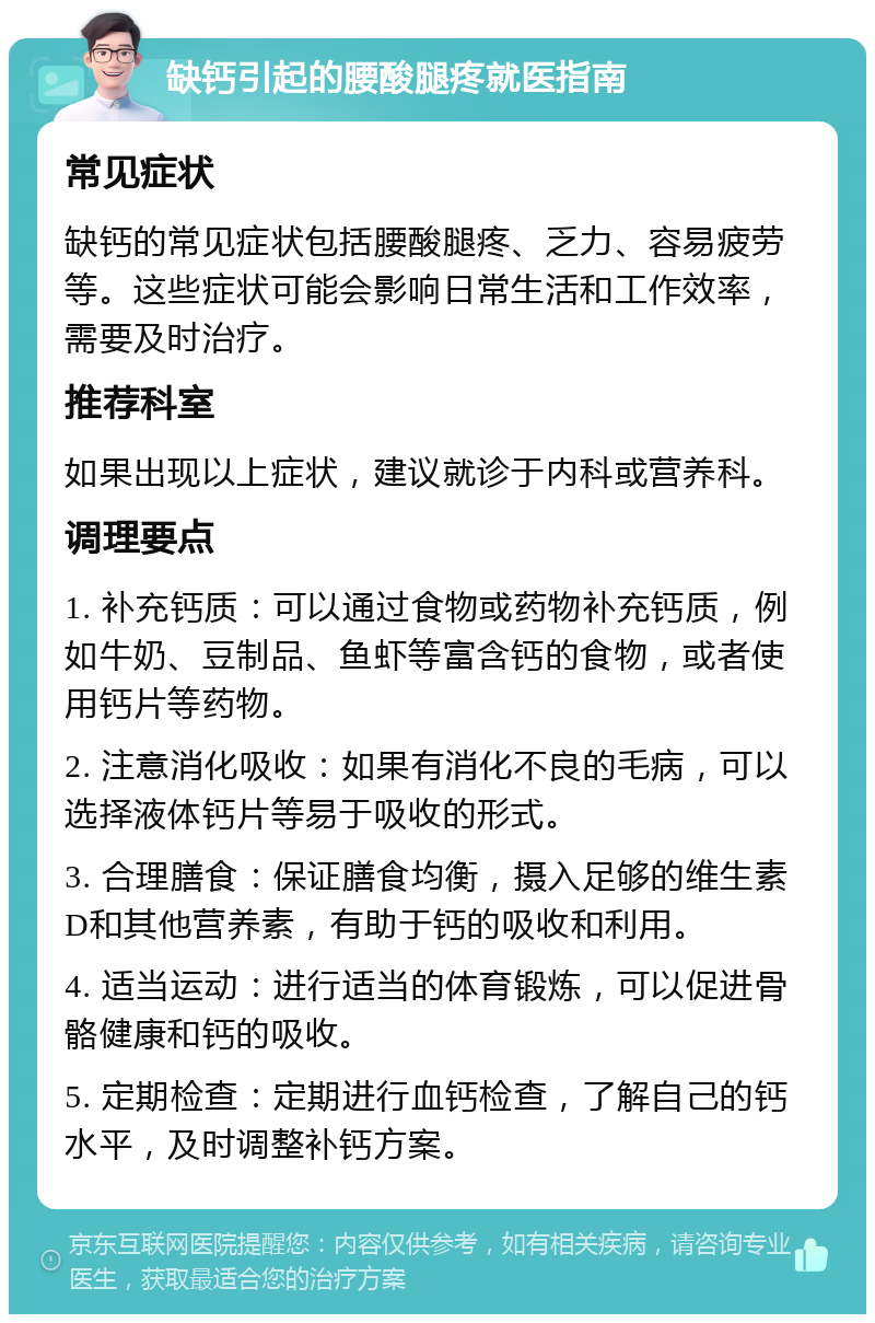 缺钙引起的腰酸腿疼就医指南 常见症状 缺钙的常见症状包括腰酸腿疼、乏力、容易疲劳等。这些症状可能会影响日常生活和工作效率，需要及时治疗。 推荐科室 如果出现以上症状，建议就诊于内科或营养科。 调理要点 1. 补充钙质：可以通过食物或药物补充钙质，例如牛奶、豆制品、鱼虾等富含钙的食物，或者使用钙片等药物。 2. 注意消化吸收：如果有消化不良的毛病，可以选择液体钙片等易于吸收的形式。 3. 合理膳食：保证膳食均衡，摄入足够的维生素D和其他营养素，有助于钙的吸收和利用。 4. 适当运动：进行适当的体育锻炼，可以促进骨骼健康和钙的吸收。 5. 定期检查：定期进行血钙检查，了解自己的钙水平，及时调整补钙方案。