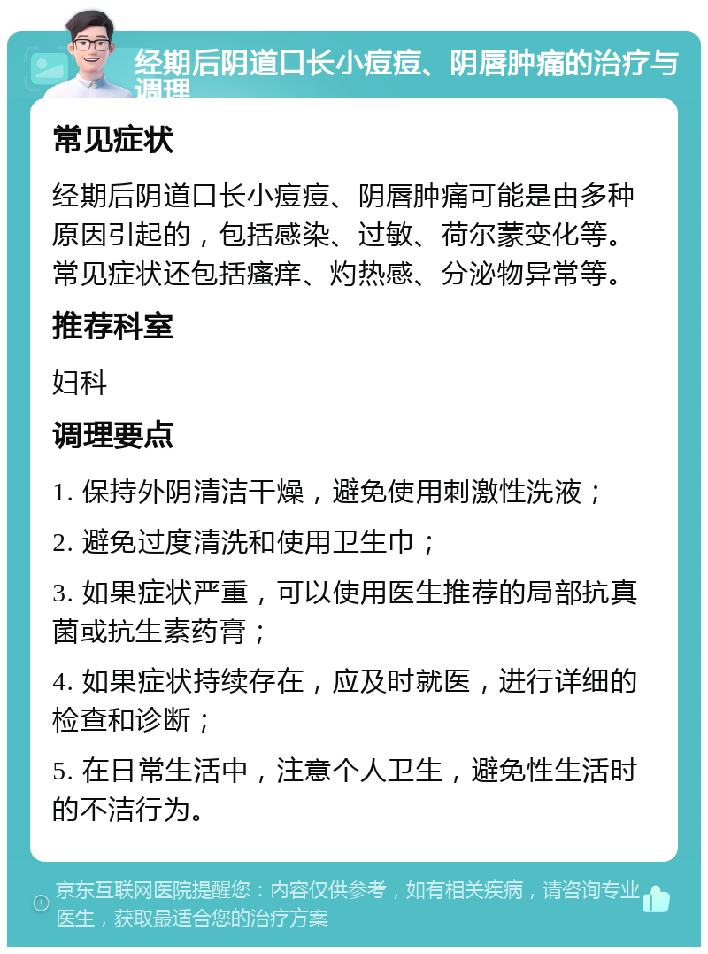 经期后阴道口长小痘痘、阴唇肿痛的治疗与调理 常见症状 经期后阴道口长小痘痘、阴唇肿痛可能是由多种原因引起的，包括感染、过敏、荷尔蒙变化等。常见症状还包括瘙痒、灼热感、分泌物异常等。 推荐科室 妇科 调理要点 1. 保持外阴清洁干燥，避免使用刺激性洗液； 2. 避免过度清洗和使用卫生巾； 3. 如果症状严重，可以使用医生推荐的局部抗真菌或抗生素药膏； 4. 如果症状持续存在，应及时就医，进行详细的检查和诊断； 5. 在日常生活中，注意个人卫生，避免性生活时的不洁行为。