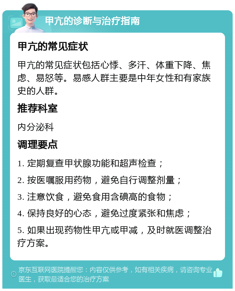 甲亢的诊断与治疗指南 甲亢的常见症状 甲亢的常见症状包括心悸、多汗、体重下降、焦虑、易怒等。易感人群主要是中年女性和有家族史的人群。 推荐科室 内分泌科 调理要点 1. 定期复查甲状腺功能和超声检查； 2. 按医嘱服用药物，避免自行调整剂量； 3. 注意饮食，避免食用含碘高的食物； 4. 保持良好的心态，避免过度紧张和焦虑； 5. 如果出现药物性甲亢或甲减，及时就医调整治疗方案。