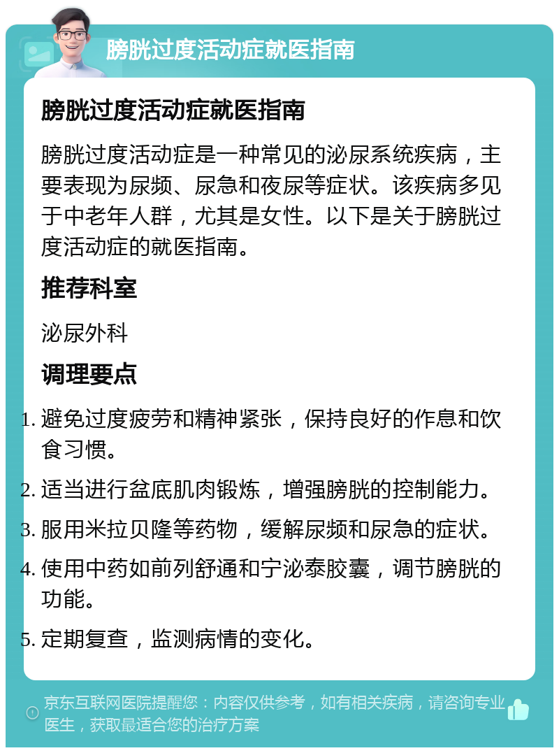 膀胱过度活动症就医指南 膀胱过度活动症就医指南 膀胱过度活动症是一种常见的泌尿系统疾病，主要表现为尿频、尿急和夜尿等症状。该疾病多见于中老年人群，尤其是女性。以下是关于膀胱过度活动症的就医指南。 推荐科室 泌尿外科 调理要点 避免过度疲劳和精神紧张，保持良好的作息和饮食习惯。 适当进行盆底肌肉锻炼，增强膀胱的控制能力。 服用米拉贝隆等药物，缓解尿频和尿急的症状。 使用中药如前列舒通和宁泌泰胶囊，调节膀胱的功能。 定期复查，监测病情的变化。