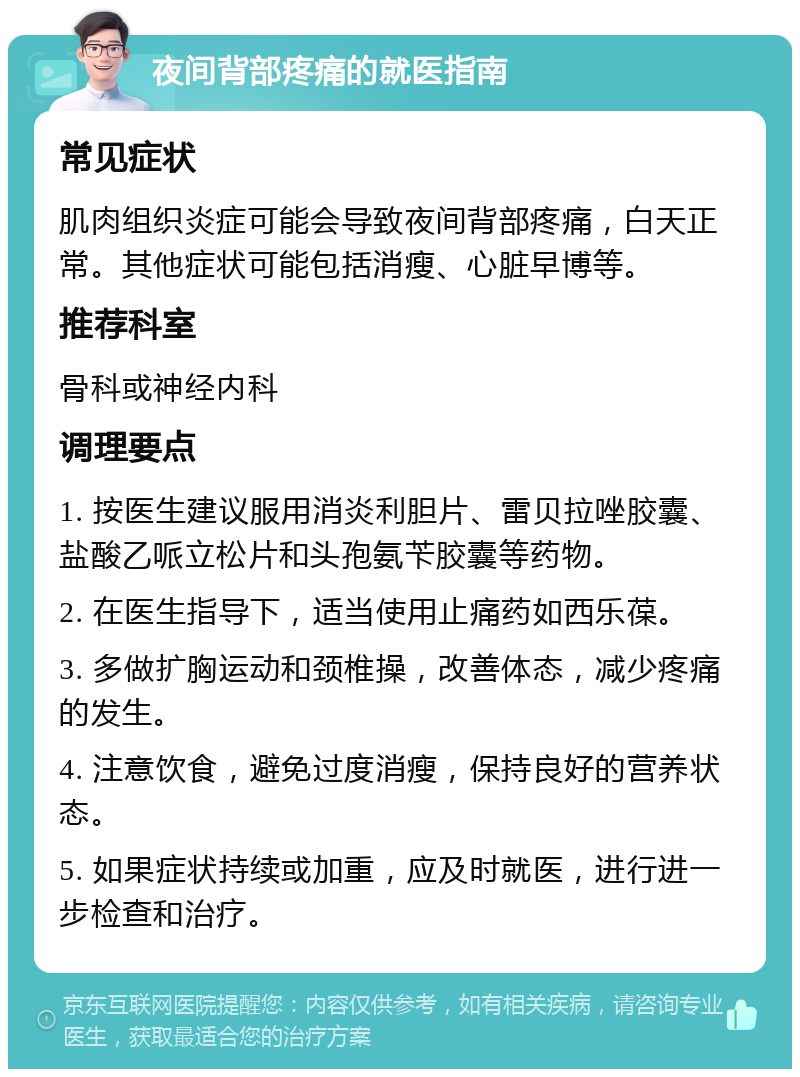 夜间背部疼痛的就医指南 常见症状 肌肉组织炎症可能会导致夜间背部疼痛，白天正常。其他症状可能包括消瘦、心脏早博等。 推荐科室 骨科或神经内科 调理要点 1. 按医生建议服用消炎利胆片、雷贝拉唑胶囊、盐酸乙哌立松片和头孢氨苄胶囊等药物。 2. 在医生指导下，适当使用止痛药如西乐葆。 3. 多做扩胸运动和颈椎操，改善体态，减少疼痛的发生。 4. 注意饮食，避免过度消瘦，保持良好的营养状态。 5. 如果症状持续或加重，应及时就医，进行进一步检查和治疗。