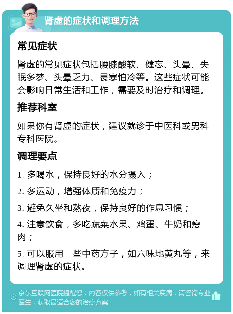 肾虚的症状和调理方法 常见症状 肾虚的常见症状包括腰膝酸软、健忘、头晕、失眠多梦、头晕乏力、畏寒怕冷等。这些症状可能会影响日常生活和工作，需要及时治疗和调理。 推荐科室 如果你有肾虚的症状，建议就诊于中医科或男科专科医院。 调理要点 1. 多喝水，保持良好的水分摄入； 2. 多运动，增强体质和免疫力； 3. 避免久坐和熬夜，保持良好的作息习惯； 4. 注意饮食，多吃蔬菜水果、鸡蛋、牛奶和瘦肉； 5. 可以服用一些中药方子，如六味地黄丸等，来调理肾虚的症状。