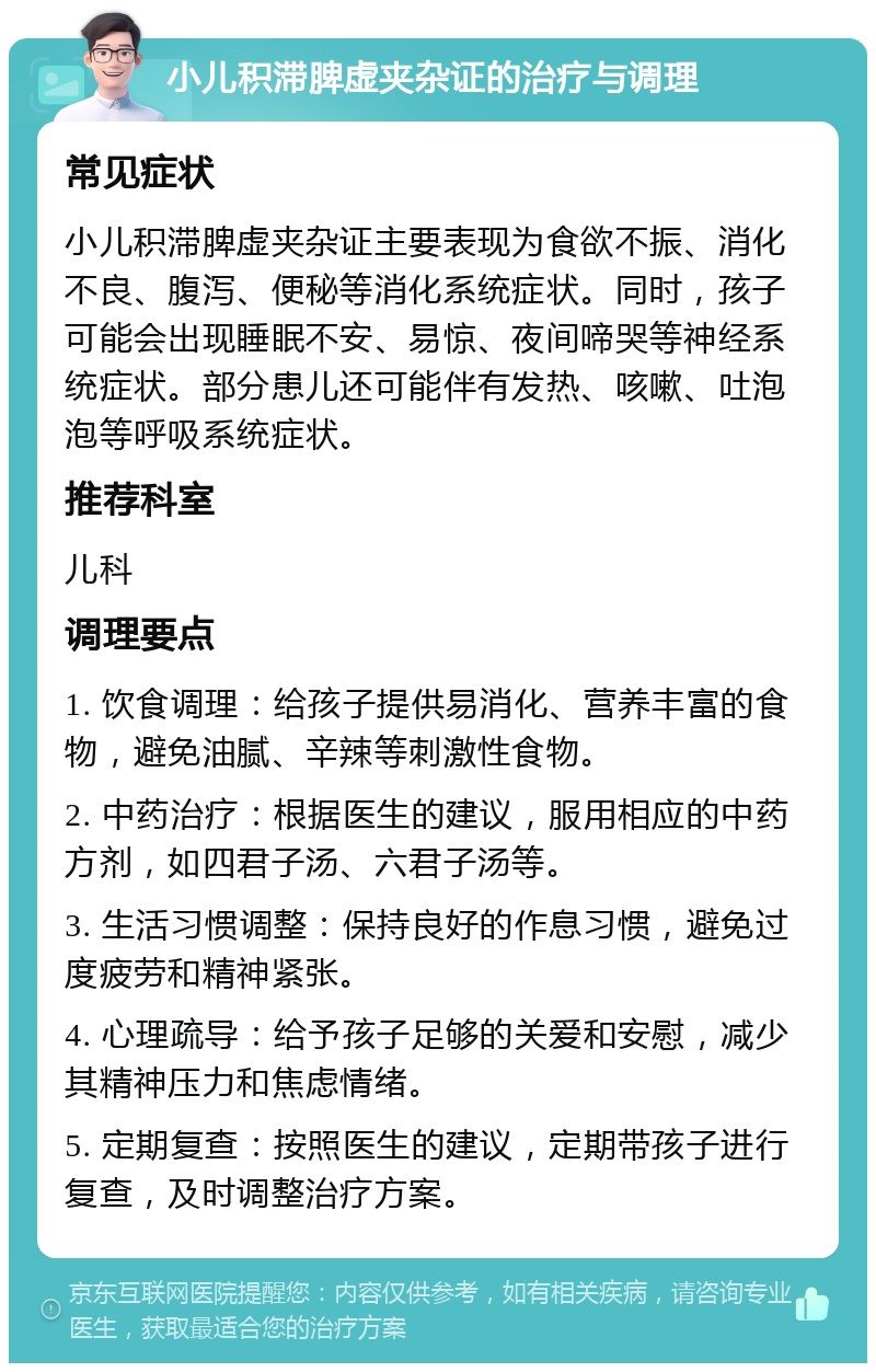 小儿积滞脾虚夹杂证的治疗与调理 常见症状 小儿积滞脾虚夹杂证主要表现为食欲不振、消化不良、腹泻、便秘等消化系统症状。同时，孩子可能会出现睡眠不安、易惊、夜间啼哭等神经系统症状。部分患儿还可能伴有发热、咳嗽、吐泡泡等呼吸系统症状。 推荐科室 儿科 调理要点 1. 饮食调理：给孩子提供易消化、营养丰富的食物，避免油腻、辛辣等刺激性食物。 2. 中药治疗：根据医生的建议，服用相应的中药方剂，如四君子汤、六君子汤等。 3. 生活习惯调整：保持良好的作息习惯，避免过度疲劳和精神紧张。 4. 心理疏导：给予孩子足够的关爱和安慰，减少其精神压力和焦虑情绪。 5. 定期复查：按照医生的建议，定期带孩子进行复查，及时调整治疗方案。