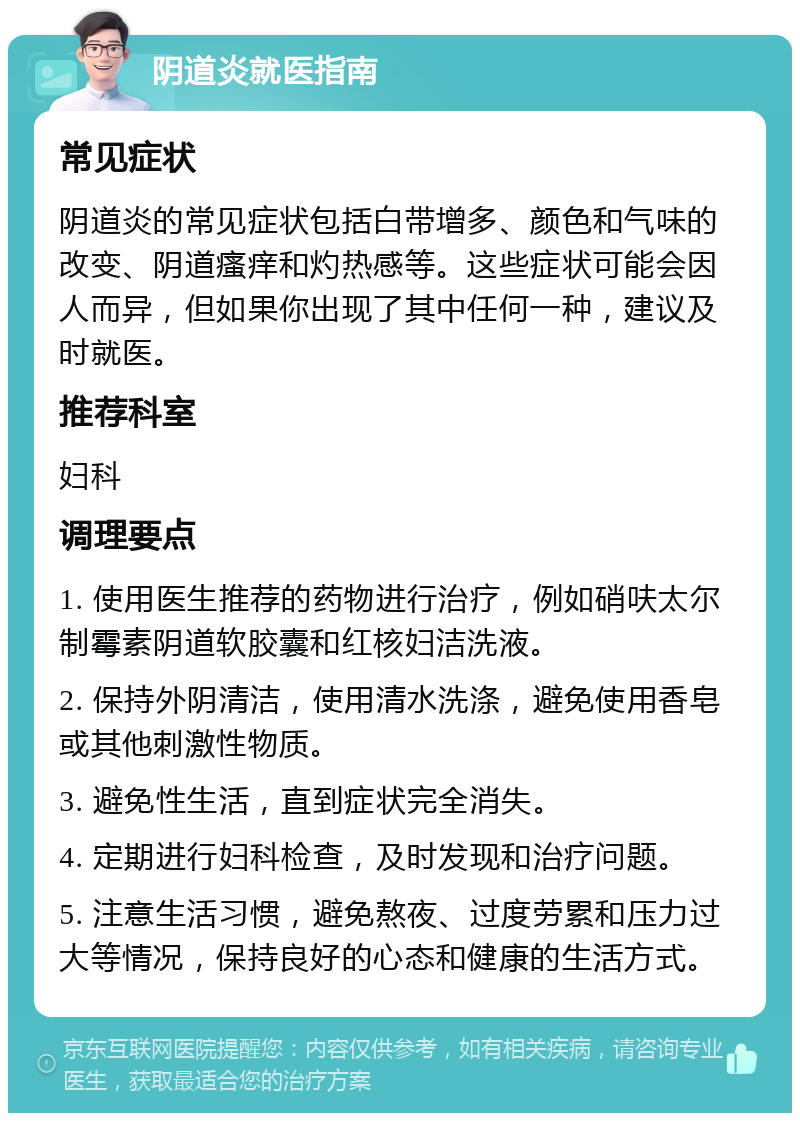 阴道炎就医指南 常见症状 阴道炎的常见症状包括白带增多、颜色和气味的改变、阴道瘙痒和灼热感等。这些症状可能会因人而异，但如果你出现了其中任何一种，建议及时就医。 推荐科室 妇科 调理要点 1. 使用医生推荐的药物进行治疗，例如硝呋太尔制霉素阴道软胶囊和红核妇洁洗液。 2. 保持外阴清洁，使用清水洗涤，避免使用香皂或其他刺激性物质。 3. 避免性生活，直到症状完全消失。 4. 定期进行妇科检查，及时发现和治疗问题。 5. 注意生活习惯，避免熬夜、过度劳累和压力过大等情况，保持良好的心态和健康的生活方式。