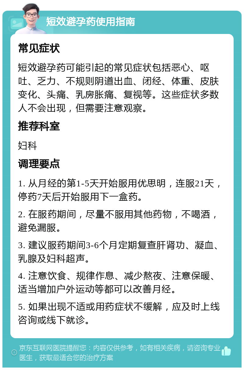 短效避孕药使用指南 常见症状 短效避孕药可能引起的常见症状包括恶心、呕吐、乏力、不规则阴道出血、闭经、体重、皮肤变化、头痛、乳房胀痛、复视等。这些症状多数人不会出现，但需要注意观察。 推荐科室 妇科 调理要点 1. 从月经的第1-5天开始服用优思明，连服21天，停药7天后开始服用下一盒药。 2. 在服药期间，尽量不服用其他药物，不喝酒，避免漏服。 3. 建议服药期间3-6个月定期复查肝肾功、凝血、乳腺及妇科超声。 4. 注意饮食、规律作息、减少熬夜、注意保暖、适当增加户外运动等都可以改善月经。 5. 如果出现不适或用药症状不缓解，应及时上线咨询或线下就诊。