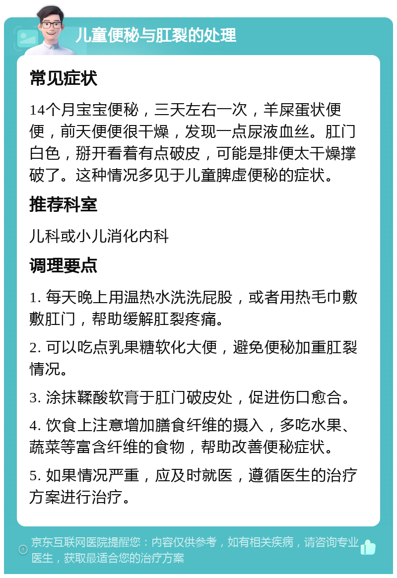 儿童便秘与肛裂的处理 常见症状 14个月宝宝便秘，三天左右一次，羊屎蛋状便便，前天便便很干燥，发现一点尿液血丝。肛门白色，掰开看着有点破皮，可能是排便太干燥撑破了。这种情况多见于儿童脾虚便秘的症状。 推荐科室 儿科或小儿消化内科 调理要点 1. 每天晚上用温热水洗洗屁股，或者用热毛巾敷敷肛门，帮助缓解肛裂疼痛。 2. 可以吃点乳果糖软化大便，避免便秘加重肛裂情况。 3. 涂抹鞣酸软膏于肛门破皮处，促进伤口愈合。 4. 饮食上注意增加膳食纤维的摄入，多吃水果、蔬菜等富含纤维的食物，帮助改善便秘症状。 5. 如果情况严重，应及时就医，遵循医生的治疗方案进行治疗。