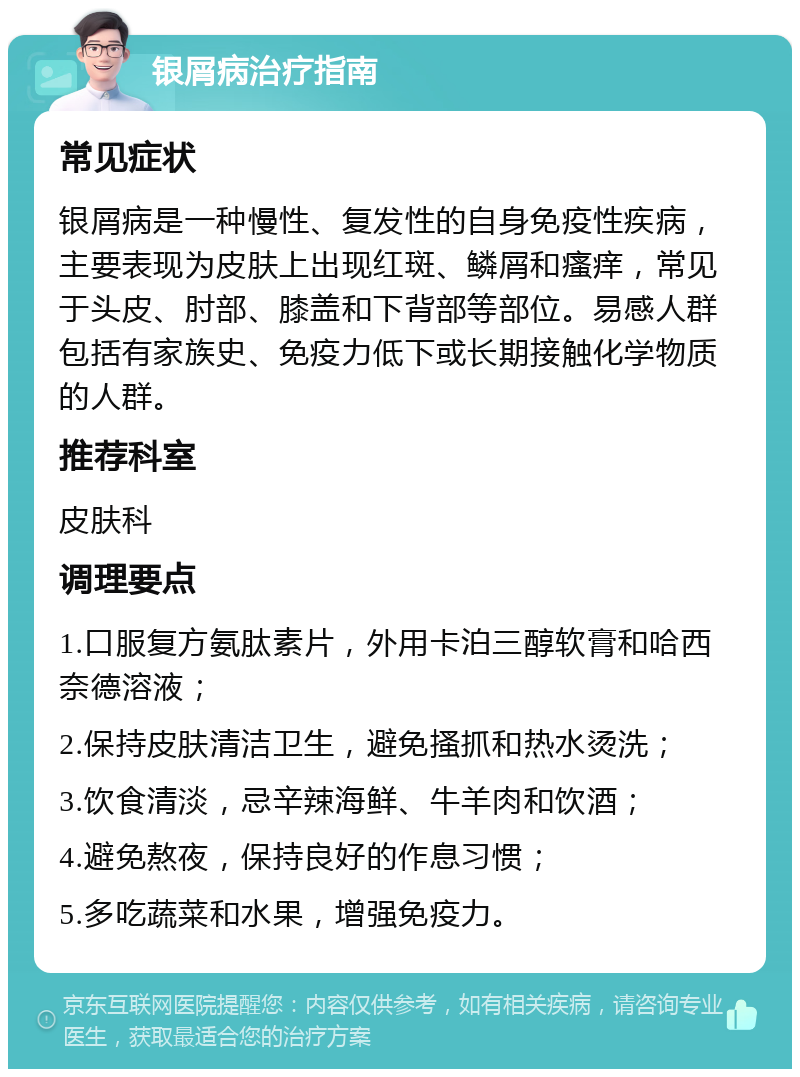 银屑病治疗指南 常见症状 银屑病是一种慢性、复发性的自身免疫性疾病，主要表现为皮肤上出现红斑、鳞屑和瘙痒，常见于头皮、肘部、膝盖和下背部等部位。易感人群包括有家族史、免疫力低下或长期接触化学物质的人群。 推荐科室 皮肤科 调理要点 1.口服复方氨肽素片，外用卡泊三醇软膏和哈西奈德溶液； 2.保持皮肤清洁卫生，避免搔抓和热水烫洗； 3.饮食清淡，忌辛辣海鲜、牛羊肉和饮酒； 4.避免熬夜，保持良好的作息习惯； 5.多吃蔬菜和水果，增强免疫力。