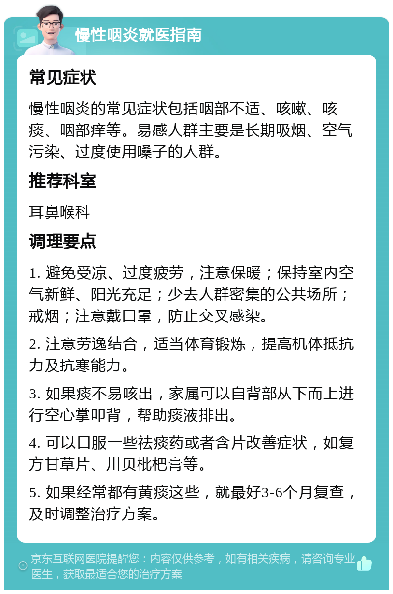 慢性咽炎就医指南 常见症状 慢性咽炎的常见症状包括咽部不适、咳嗽、咳痰、咽部痒等。易感人群主要是长期吸烟、空气污染、过度使用嗓子的人群。 推荐科室 耳鼻喉科 调理要点 1. 避免受凉、过度疲劳，注意保暖；保持室内空气新鲜、阳光充足；少去人群密集的公共场所；戒烟；注意戴口罩，防止交叉感染。 2. 注意劳逸结合，适当体育锻炼，提高机体抵抗力及抗寒能力。 3. 如果痰不易咳出，家属可以自背部从下而上进行空心掌叩背，帮助痰液排出。 4. 可以口服一些祛痰药或者含片改善症状，如复方甘草片、川贝枇杷膏等。 5. 如果经常都有黄痰这些，就最好3-6个月复查，及时调整治疗方案。