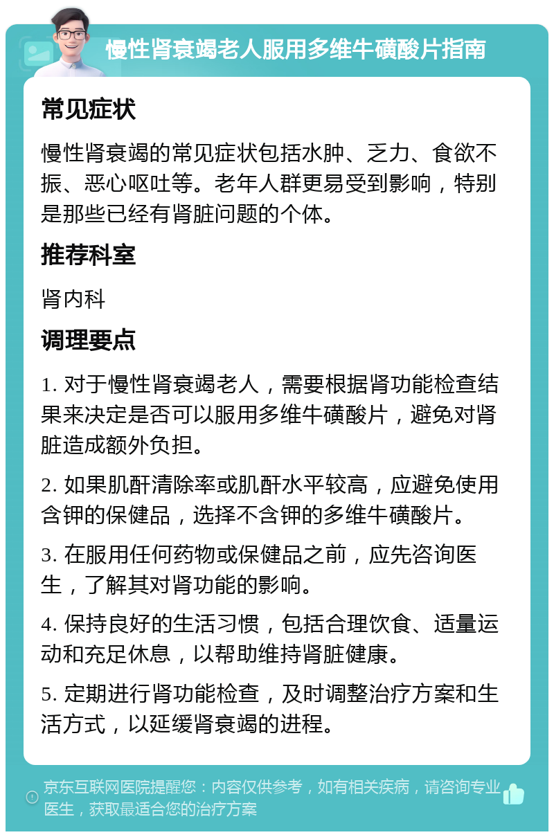 慢性肾衰竭老人服用多维牛磺酸片指南 常见症状 慢性肾衰竭的常见症状包括水肿、乏力、食欲不振、恶心呕吐等。老年人群更易受到影响，特别是那些已经有肾脏问题的个体。 推荐科室 肾内科 调理要点 1. 对于慢性肾衰竭老人，需要根据肾功能检查结果来决定是否可以服用多维牛磺酸片，避免对肾脏造成额外负担。 2. 如果肌酐清除率或肌酐水平较高，应避免使用含钾的保健品，选择不含钾的多维牛磺酸片。 3. 在服用任何药物或保健品之前，应先咨询医生，了解其对肾功能的影响。 4. 保持良好的生活习惯，包括合理饮食、适量运动和充足休息，以帮助维持肾脏健康。 5. 定期进行肾功能检查，及时调整治疗方案和生活方式，以延缓肾衰竭的进程。