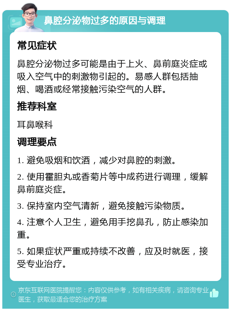 鼻腔分泌物过多的原因与调理 常见症状 鼻腔分泌物过多可能是由于上火、鼻前庭炎症或吸入空气中的刺激物引起的。易感人群包括抽烟、喝酒或经常接触污染空气的人群。 推荐科室 耳鼻喉科 调理要点 1. 避免吸烟和饮酒，减少对鼻腔的刺激。 2. 使用霍胆丸或香菊片等中成药进行调理，缓解鼻前庭炎症。 3. 保持室内空气清新，避免接触污染物质。 4. 注意个人卫生，避免用手挖鼻孔，防止感染加重。 5. 如果症状严重或持续不改善，应及时就医，接受专业治疗。