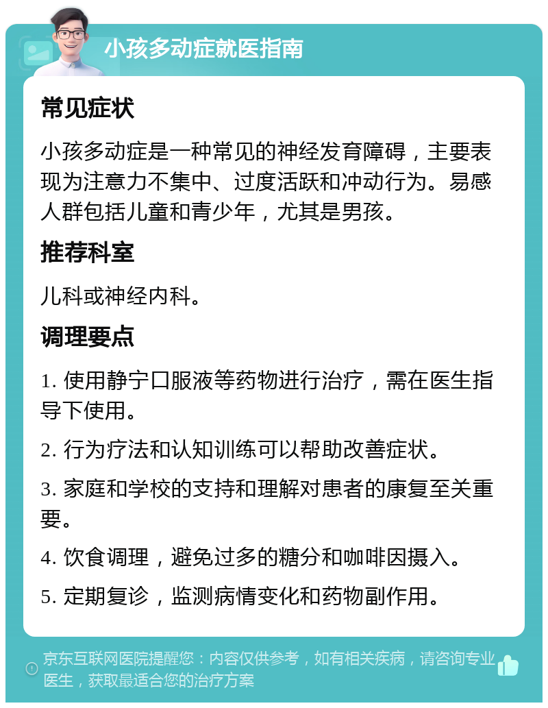 小孩多动症就医指南 常见症状 小孩多动症是一种常见的神经发育障碍，主要表现为注意力不集中、过度活跃和冲动行为。易感人群包括儿童和青少年，尤其是男孩。 推荐科室 儿科或神经内科。 调理要点 1. 使用静宁口服液等药物进行治疗，需在医生指导下使用。 2. 行为疗法和认知训练可以帮助改善症状。 3. 家庭和学校的支持和理解对患者的康复至关重要。 4. 饮食调理，避免过多的糖分和咖啡因摄入。 5. 定期复诊，监测病情变化和药物副作用。