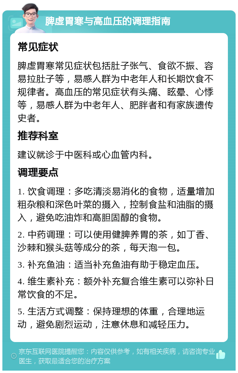 脾虚胃寒与高血压的调理指南 常见症状 脾虚胃寒常见症状包括肚子张气、食欲不振、容易拉肚子等，易感人群为中老年人和长期饮食不规律者。高血压的常见症状有头痛、眩晕、心悸等，易感人群为中老年人、肥胖者和有家族遗传史者。 推荐科室 建议就诊于中医科或心血管内科。 调理要点 1. 饮食调理：多吃清淡易消化的食物，适量增加粗杂粮和深色叶菜的摄入，控制食盐和油脂的摄入，避免吃油炸和高胆固醇的食物。 2. 中药调理：可以使用健脾养胃的茶，如丁香、沙棘和猴头菇等成分的茶，每天泡一包。 3. 补充鱼油：适当补充鱼油有助于稳定血压。 4. 维生素补充：额外补充复合维生素可以弥补日常饮食的不足。 5. 生活方式调整：保持理想的体重，合理地运动，避免剧烈运动，注意休息和减轻压力。