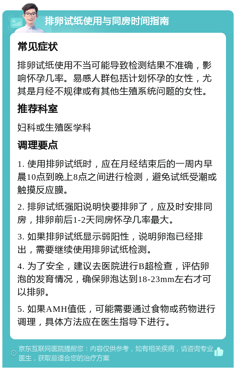 排卵试纸使用与同房时间指南 常见症状 排卵试纸使用不当可能导致检测结果不准确，影响怀孕几率。易感人群包括计划怀孕的女性，尤其是月经不规律或有其他生殖系统问题的女性。 推荐科室 妇科或生殖医学科 调理要点 1. 使用排卵试纸时，应在月经结束后的一周内早晨10点到晚上8点之间进行检测，避免试纸受潮或触摸反应膜。 2. 排卵试纸强阳说明快要排卵了，应及时安排同房，排卵前后1-2天同房怀孕几率最大。 3. 如果排卵试纸显示弱阳性，说明卵泡已经排出，需要继续使用排卵试纸检测。 4. 为了安全，建议去医院进行B超检查，评估卵泡的发育情况，确保卵泡达到18-23mm左右才可以排卵。 5. 如果AMH值低，可能需要通过食物或药物进行调理，具体方法应在医生指导下进行。