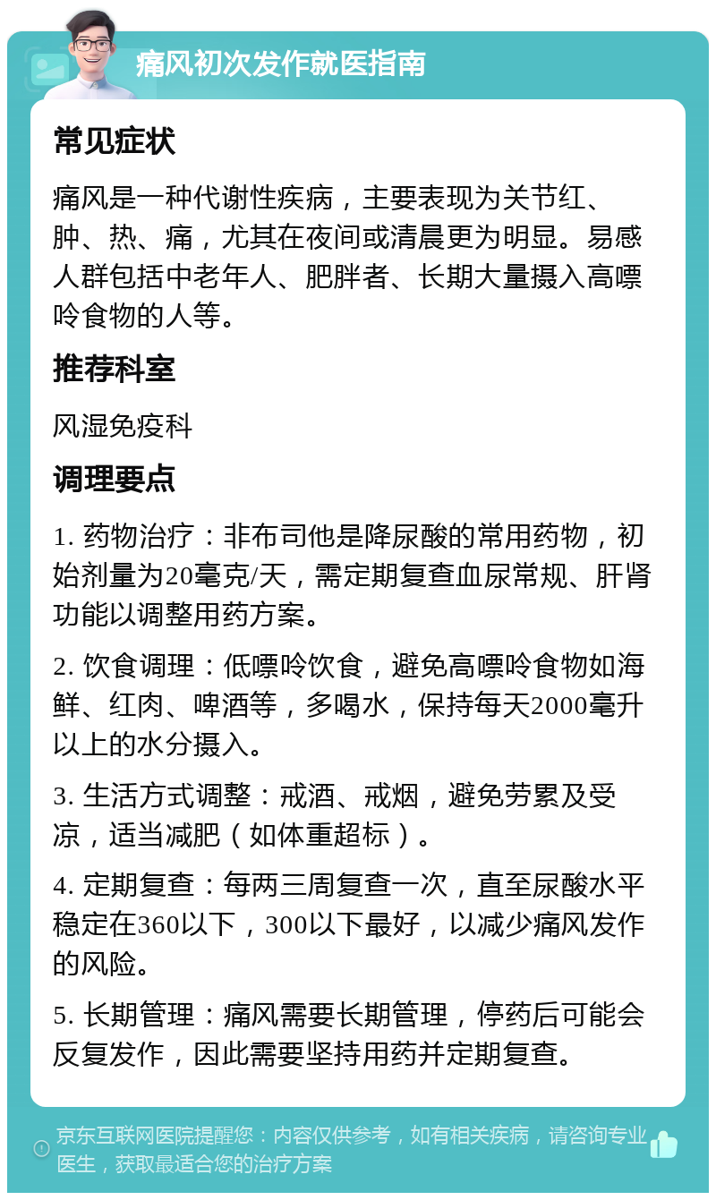 痛风初次发作就医指南 常见症状 痛风是一种代谢性疾病，主要表现为关节红、肿、热、痛，尤其在夜间或清晨更为明显。易感人群包括中老年人、肥胖者、长期大量摄入高嘌呤食物的人等。 推荐科室 风湿免疫科 调理要点 1. 药物治疗：非布司他是降尿酸的常用药物，初始剂量为20毫克/天，需定期复查血尿常规、肝肾功能以调整用药方案。 2. 饮食调理：低嘌呤饮食，避免高嘌呤食物如海鲜、红肉、啤酒等，多喝水，保持每天2000毫升以上的水分摄入。 3. 生活方式调整：戒酒、戒烟，避免劳累及受凉，适当减肥（如体重超标）。 4. 定期复查：每两三周复查一次，直至尿酸水平稳定在360以下，300以下最好，以减少痛风发作的风险。 5. 长期管理：痛风需要长期管理，停药后可能会反复发作，因此需要坚持用药并定期复查。