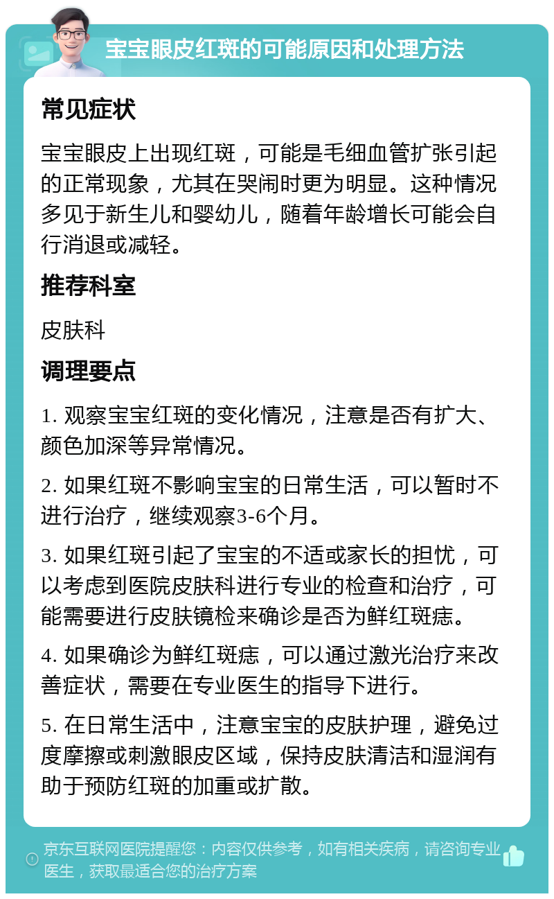 宝宝眼皮红斑的可能原因和处理方法 常见症状 宝宝眼皮上出现红斑，可能是毛细血管扩张引起的正常现象，尤其在哭闹时更为明显。这种情况多见于新生儿和婴幼儿，随着年龄增长可能会自行消退或减轻。 推荐科室 皮肤科 调理要点 1. 观察宝宝红斑的变化情况，注意是否有扩大、颜色加深等异常情况。 2. 如果红斑不影响宝宝的日常生活，可以暂时不进行治疗，继续观察3-6个月。 3. 如果红斑引起了宝宝的不适或家长的担忧，可以考虑到医院皮肤科进行专业的检查和治疗，可能需要进行皮肤镜检来确诊是否为鲜红斑痣。 4. 如果确诊为鲜红斑痣，可以通过激光治疗来改善症状，需要在专业医生的指导下进行。 5. 在日常生活中，注意宝宝的皮肤护理，避免过度摩擦或刺激眼皮区域，保持皮肤清洁和湿润有助于预防红斑的加重或扩散。