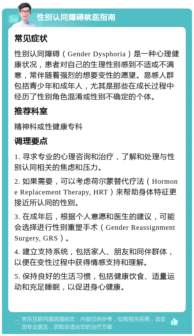 性别认同障碍就医指南 常见症状 性别认同障碍（Gender Dysphoria）是一种心理健康状况，患者对自己的生理性别感到不适或不满意，常伴随着强烈的想要变性的愿望。易感人群包括青少年和成年人，尤其是那些在成长过程中经历了性别角色混淆或性别不确定的个体。 推荐科室 精神科或性健康专科 调理要点 1. 寻求专业的心理咨询和治疗，了解和处理与性别认同相关的焦虑和压力。 2. 如果需要，可以考虑荷尔蒙替代疗法（Hormone Replacement Therapy, HRT）来帮助身体特征更接近所认同的性别。 3. 在成年后，根据个人意愿和医生的建议，可能会选择进行性别重塑手术（Gender Reassignment Surgery, GRS）。 4. 建立支持系统，包括家人、朋友和同伴群体，以便在变性过程中获得情感支持和理解。 5. 保持良好的生活习惯，包括健康饮食、适量运动和充足睡眠，以促进身心健康。