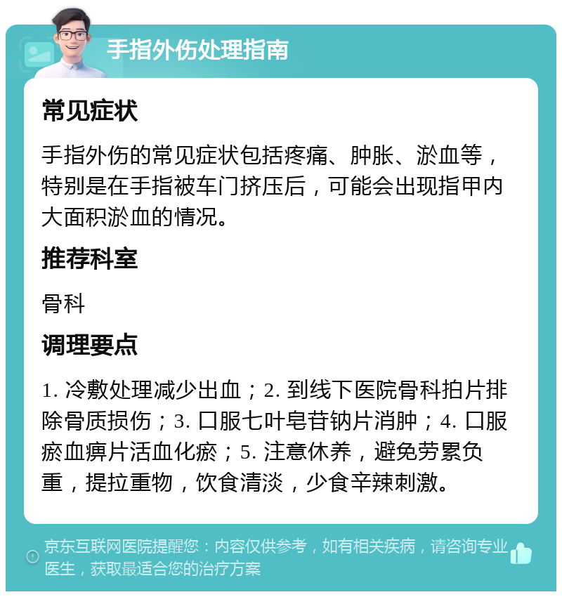 手指外伤处理指南 常见症状 手指外伤的常见症状包括疼痛、肿胀、淤血等，特别是在手指被车门挤压后，可能会出现指甲内大面积淤血的情况。 推荐科室 骨科 调理要点 1. 冷敷处理减少出血；2. 到线下医院骨科拍片排除骨质损伤；3. 口服七叶皂苷钠片消肿；4. 口服瘀血痹片活血化瘀；5. 注意休养，避免劳累负重，提拉重物，饮食清淡，少食辛辣刺激。