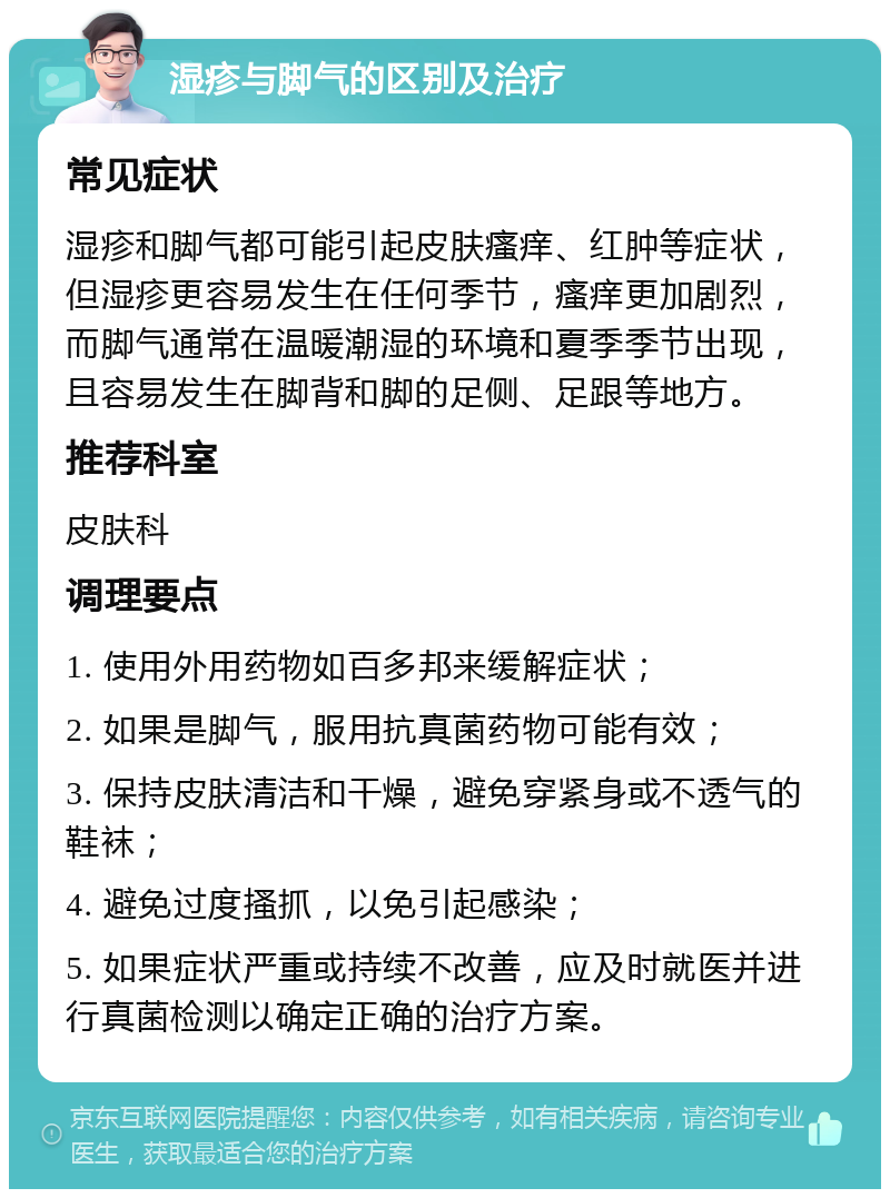 湿疹与脚气的区别及治疗 常见症状 湿疹和脚气都可能引起皮肤瘙痒、红肿等症状，但湿疹更容易发生在任何季节，瘙痒更加剧烈，而脚气通常在温暖潮湿的环境和夏季季节出现，且容易发生在脚背和脚的足侧、足跟等地方。 推荐科室 皮肤科 调理要点 1. 使用外用药物如百多邦来缓解症状； 2. 如果是脚气，服用抗真菌药物可能有效； 3. 保持皮肤清洁和干燥，避免穿紧身或不透气的鞋袜； 4. 避免过度搔抓，以免引起感染； 5. 如果症状严重或持续不改善，应及时就医并进行真菌检测以确定正确的治疗方案。