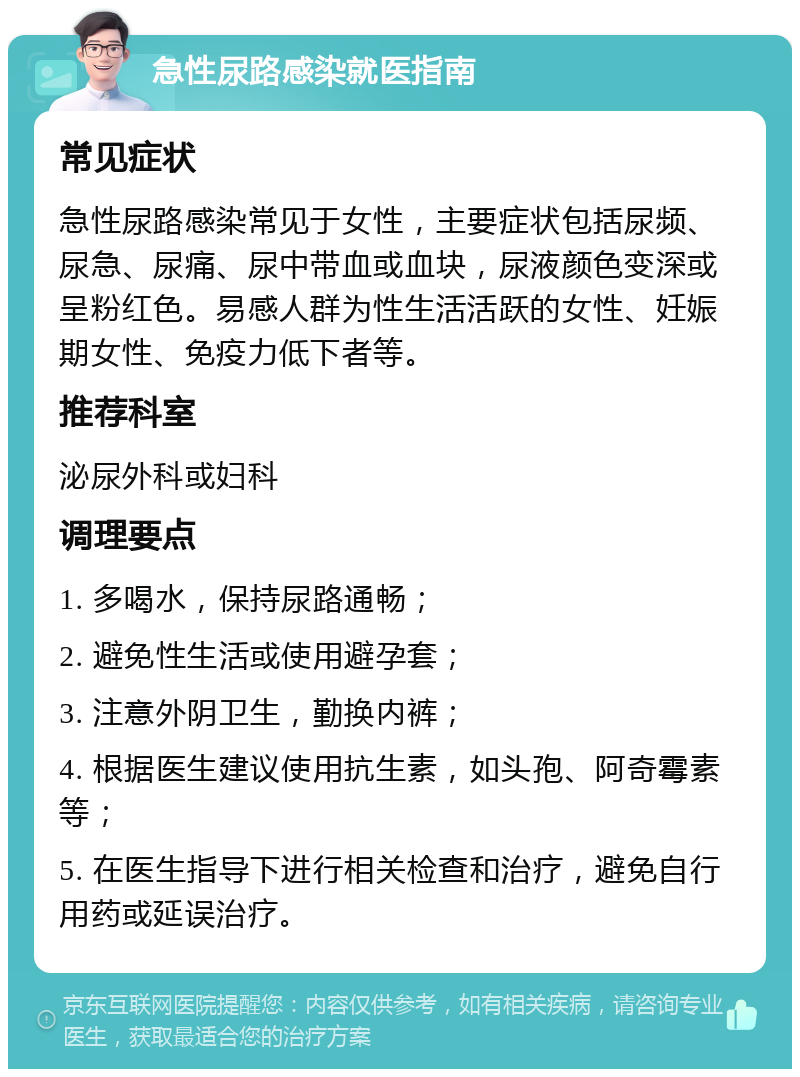 急性尿路感染就医指南 常见症状 急性尿路感染常见于女性，主要症状包括尿频、尿急、尿痛、尿中带血或血块，尿液颜色变深或呈粉红色。易感人群为性生活活跃的女性、妊娠期女性、免疫力低下者等。 推荐科室 泌尿外科或妇科 调理要点 1. 多喝水，保持尿路通畅； 2. 避免性生活或使用避孕套； 3. 注意外阴卫生，勤换内裤； 4. 根据医生建议使用抗生素，如头孢、阿奇霉素等； 5. 在医生指导下进行相关检查和治疗，避免自行用药或延误治疗。