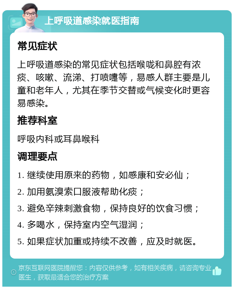 上呼吸道感染就医指南 常见症状 上呼吸道感染的常见症状包括喉咙和鼻腔有浓痰、咳嗽、流涕、打喷嚏等，易感人群主要是儿童和老年人，尤其在季节交替或气候变化时更容易感染。 推荐科室 呼吸内科或耳鼻喉科 调理要点 1. 继续使用原来的药物，如感康和安必仙； 2. 加用氨溴索口服液帮助化痰； 3. 避免辛辣刺激食物，保持良好的饮食习惯； 4. 多喝水，保持室内空气湿润； 5. 如果症状加重或持续不改善，应及时就医。