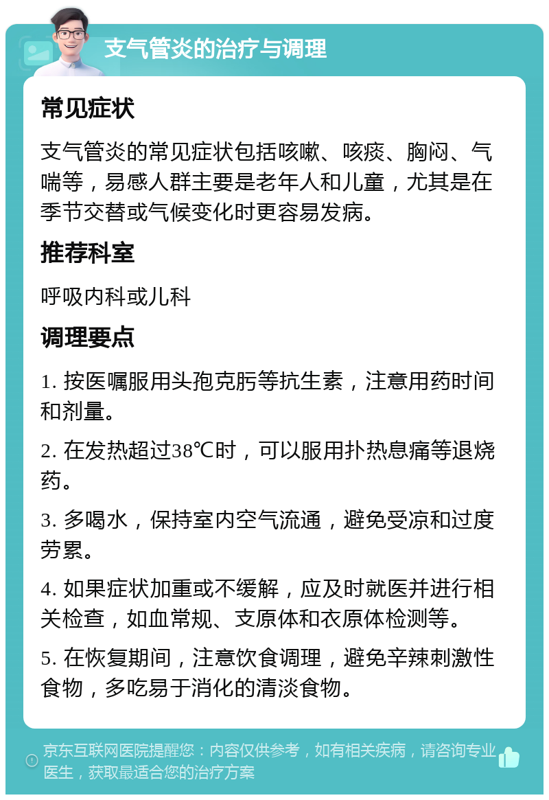 支气管炎的治疗与调理 常见症状 支气管炎的常见症状包括咳嗽、咳痰、胸闷、气喘等，易感人群主要是老年人和儿童，尤其是在季节交替或气候变化时更容易发病。 推荐科室 呼吸内科或儿科 调理要点 1. 按医嘱服用头孢克肟等抗生素，注意用药时间和剂量。 2. 在发热超过38℃时，可以服用扑热息痛等退烧药。 3. 多喝水，保持室内空气流通，避免受凉和过度劳累。 4. 如果症状加重或不缓解，应及时就医并进行相关检查，如血常规、支原体和衣原体检测等。 5. 在恢复期间，注意饮食调理，避免辛辣刺激性食物，多吃易于消化的清淡食物。