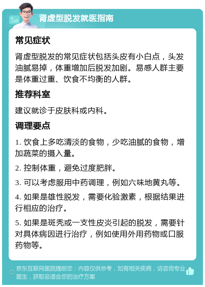 肾虚型脱发就医指南 常见症状 肾虚型脱发的常见症状包括头皮有小白点，头发油腻易掉，体重增加后脱发加剧。易感人群主要是体重过重、饮食不均衡的人群。 推荐科室 建议就诊于皮肤科或内科。 调理要点 1. 饮食上多吃清淡的食物，少吃油腻的食物，增加蔬菜的摄入量。 2. 控制体重，避免过度肥胖。 3. 可以考虑服用中药调理，例如六味地黄丸等。 4. 如果是雄性脱发，需要化验激素，根据结果进行相应的治疗。 5. 如果是斑秃或一支性皮炎引起的脱发，需要针对具体病因进行治疗，例如使用外用药物或口服药物等。