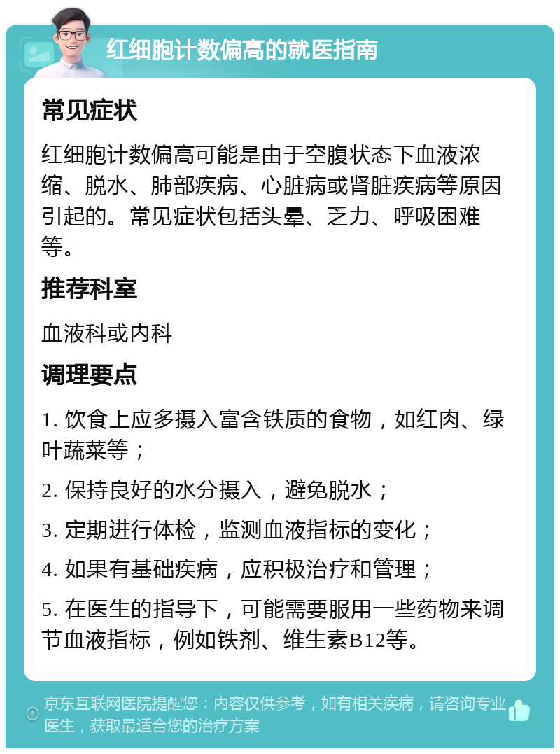 红细胞计数偏高的就医指南 常见症状 红细胞计数偏高可能是由于空腹状态下血液浓缩、脱水、肺部疾病、心脏病或肾脏疾病等原因引起的。常见症状包括头晕、乏力、呼吸困难等。 推荐科室 血液科或内科 调理要点 1. 饮食上应多摄入富含铁质的食物，如红肉、绿叶蔬菜等； 2. 保持良好的水分摄入，避免脱水； 3. 定期进行体检，监测血液指标的变化； 4. 如果有基础疾病，应积极治疗和管理； 5. 在医生的指导下，可能需要服用一些药物来调节血液指标，例如铁剂、维生素B12等。