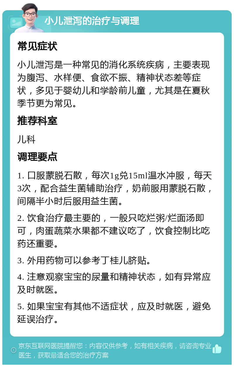 小儿泄泻的治疗与调理 常见症状 小儿泄泻是一种常见的消化系统疾病，主要表现为腹泻、水样便、食欲不振、精神状态差等症状，多见于婴幼儿和学龄前儿童，尤其是在夏秋季节更为常见。 推荐科室 儿科 调理要点 1. 口服蒙脱石散，每次1g兑15ml温水冲服，每天3次，配合益生菌辅助治疗，奶前服用蒙脱石散，间隔半小时后服用益生菌。 2. 饮食治疗最主要的，一般只吃烂粥/烂面汤即可，肉蛋蔬菜水果都不建议吃了，饮食控制比吃药还重要。 3. 外用药物可以参考丁桂儿脐贴。 4. 注意观察宝宝的尿量和精神状态，如有异常应及时就医。 5. 如果宝宝有其他不适症状，应及时就医，避免延误治疗。