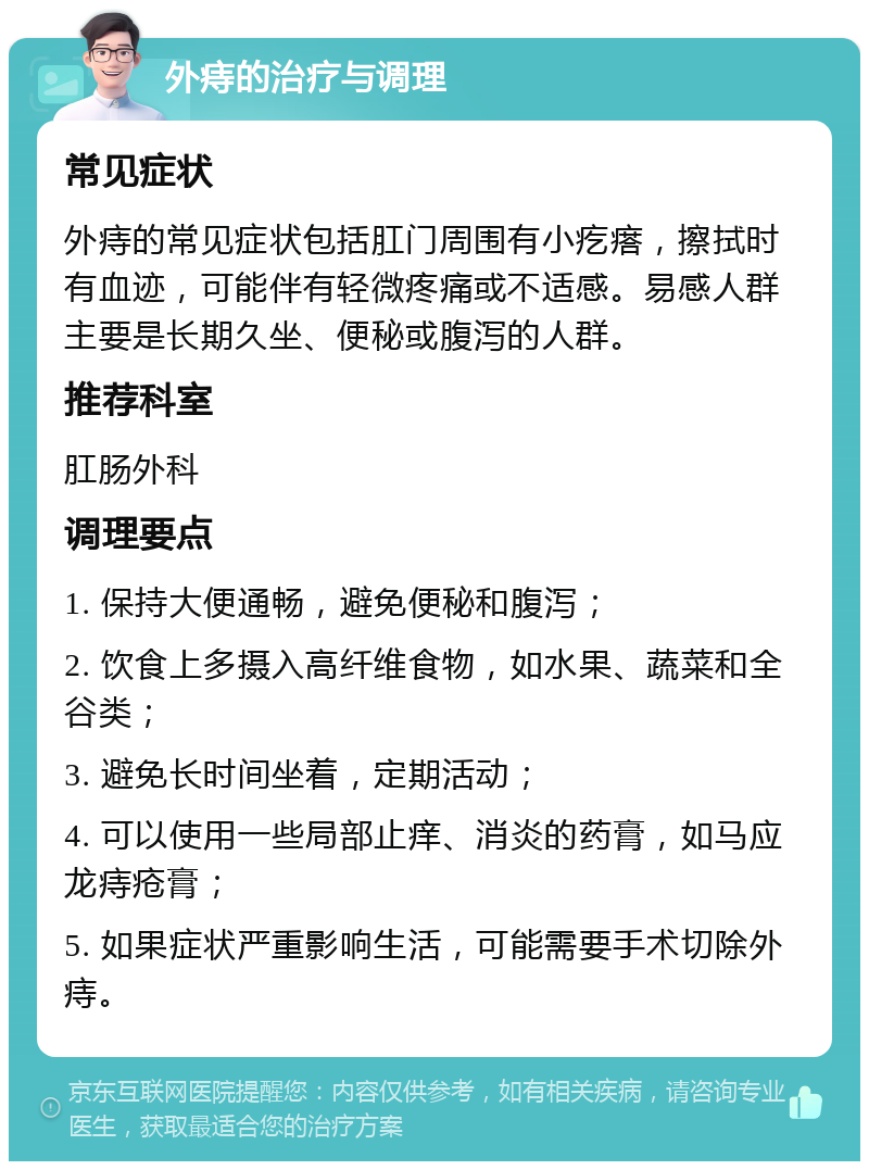 外痔的治疗与调理 常见症状 外痔的常见症状包括肛门周围有小疙瘩，擦拭时有血迹，可能伴有轻微疼痛或不适感。易感人群主要是长期久坐、便秘或腹泻的人群。 推荐科室 肛肠外科 调理要点 1. 保持大便通畅，避免便秘和腹泻； 2. 饮食上多摄入高纤维食物，如水果、蔬菜和全谷类； 3. 避免长时间坐着，定期活动； 4. 可以使用一些局部止痒、消炎的药膏，如马应龙痔疮膏； 5. 如果症状严重影响生活，可能需要手术切除外痔。