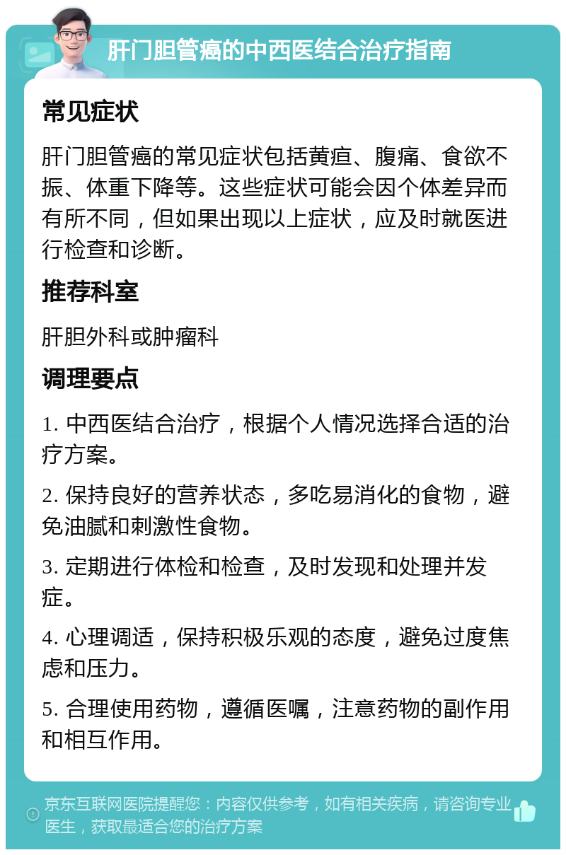 肝门胆管癌的中西医结合治疗指南 常见症状 肝门胆管癌的常见症状包括黄疸、腹痛、食欲不振、体重下降等。这些症状可能会因个体差异而有所不同，但如果出现以上症状，应及时就医进行检查和诊断。 推荐科室 肝胆外科或肿瘤科 调理要点 1. 中西医结合治疗，根据个人情况选择合适的治疗方案。 2. 保持良好的营养状态，多吃易消化的食物，避免油腻和刺激性食物。 3. 定期进行体检和检查，及时发现和处理并发症。 4. 心理调适，保持积极乐观的态度，避免过度焦虑和压力。 5. 合理使用药物，遵循医嘱，注意药物的副作用和相互作用。