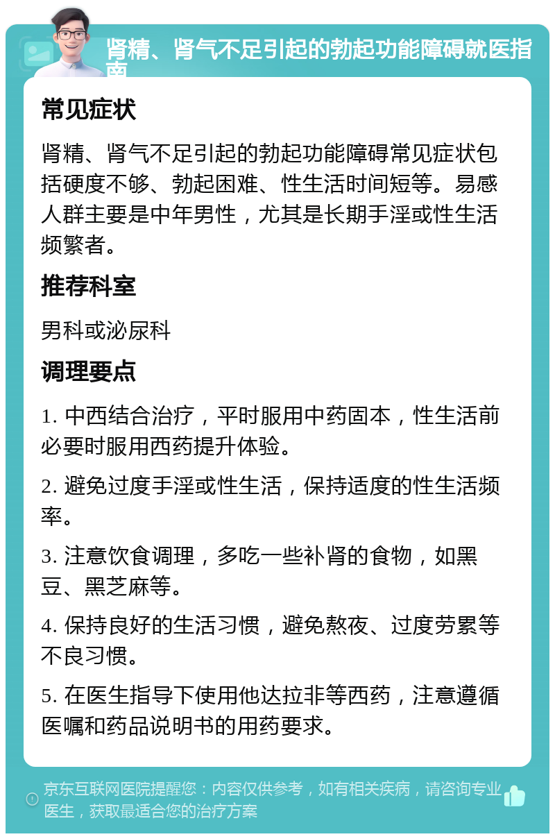 肾精、肾气不足引起的勃起功能障碍就医指南 常见症状 肾精、肾气不足引起的勃起功能障碍常见症状包括硬度不够、勃起困难、性生活时间短等。易感人群主要是中年男性，尤其是长期手淫或性生活频繁者。 推荐科室 男科或泌尿科 调理要点 1. 中西结合治疗，平时服用中药固本，性生活前必要时服用西药提升体验。 2. 避免过度手淫或性生活，保持适度的性生活频率。 3. 注意饮食调理，多吃一些补肾的食物，如黑豆、黑芝麻等。 4. 保持良好的生活习惯，避免熬夜、过度劳累等不良习惯。 5. 在医生指导下使用他达拉非等西药，注意遵循医嘱和药品说明书的用药要求。