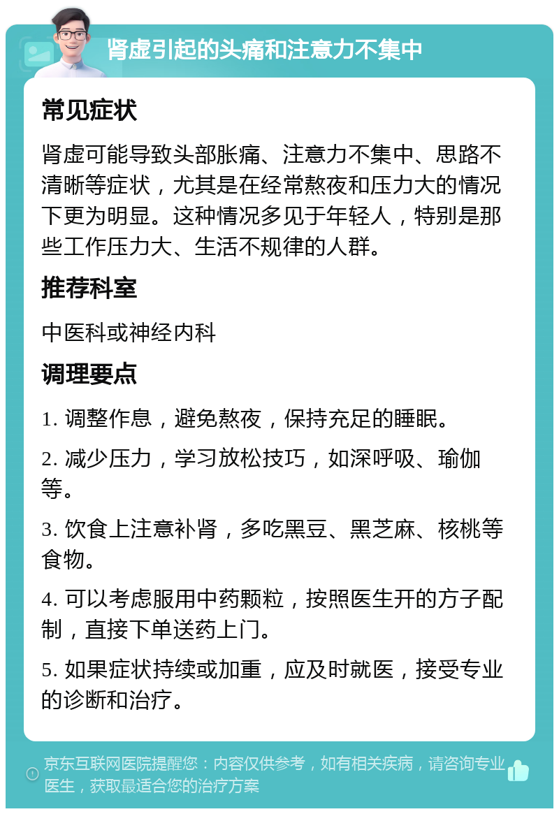 肾虚引起的头痛和注意力不集中 常见症状 肾虚可能导致头部胀痛、注意力不集中、思路不清晰等症状，尤其是在经常熬夜和压力大的情况下更为明显。这种情况多见于年轻人，特别是那些工作压力大、生活不规律的人群。 推荐科室 中医科或神经内科 调理要点 1. 调整作息，避免熬夜，保持充足的睡眠。 2. 减少压力，学习放松技巧，如深呼吸、瑜伽等。 3. 饮食上注意补肾，多吃黑豆、黑芝麻、核桃等食物。 4. 可以考虑服用中药颗粒，按照医生开的方子配制，直接下单送药上门。 5. 如果症状持续或加重，应及时就医，接受专业的诊断和治疗。