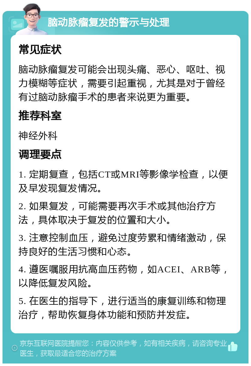 脑动脉瘤复发的警示与处理 常见症状 脑动脉瘤复发可能会出现头痛、恶心、呕吐、视力模糊等症状，需要引起重视，尤其是对于曾经有过脑动脉瘤手术的患者来说更为重要。 推荐科室 神经外科 调理要点 1. 定期复查，包括CT或MRI等影像学检查，以便及早发现复发情况。 2. 如果复发，可能需要再次手术或其他治疗方法，具体取决于复发的位置和大小。 3. 注意控制血压，避免过度劳累和情绪激动，保持良好的生活习惯和心态。 4. 遵医嘱服用抗高血压药物，如ACEI、ARB等，以降低复发风险。 5. 在医生的指导下，进行适当的康复训练和物理治疗，帮助恢复身体功能和预防并发症。