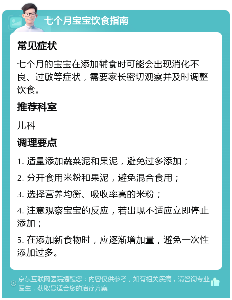 七个月宝宝饮食指南 常见症状 七个月的宝宝在添加辅食时可能会出现消化不良、过敏等症状，需要家长密切观察并及时调整饮食。 推荐科室 儿科 调理要点 1. 适量添加蔬菜泥和果泥，避免过多添加； 2. 分开食用米粉和果泥，避免混合食用； 3. 选择营养均衡、吸收率高的米粉； 4. 注意观察宝宝的反应，若出现不适应立即停止添加； 5. 在添加新食物时，应逐渐增加量，避免一次性添加过多。