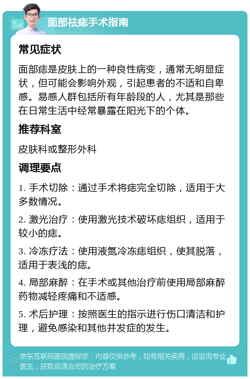 面部祛痣手术指南 常见症状 面部痣是皮肤上的一种良性病变，通常无明显症状，但可能会影响外观，引起患者的不适和自卑感。易感人群包括所有年龄段的人，尤其是那些在日常生活中经常暴露在阳光下的个体。 推荐科室 皮肤科或整形外科 调理要点 1. 手术切除：通过手术将痣完全切除，适用于大多数情况。 2. 激光治疗：使用激光技术破坏痣组织，适用于较小的痣。 3. 冷冻疗法：使用液氮冷冻痣组织，使其脱落，适用于表浅的痣。 4. 局部麻醉：在手术或其他治疗前使用局部麻醉药物减轻疼痛和不适感。 5. 术后护理：按照医生的指示进行伤口清洁和护理，避免感染和其他并发症的发生。