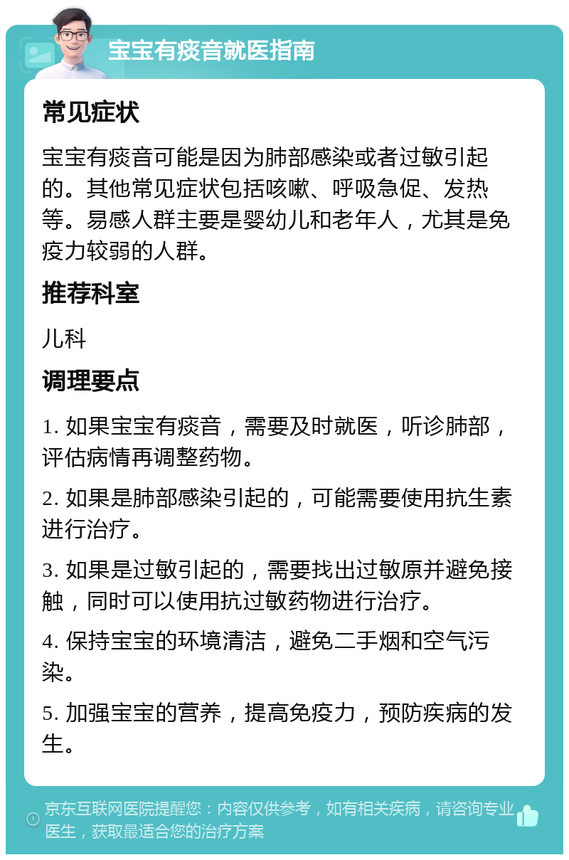 宝宝有痰音就医指南 常见症状 宝宝有痰音可能是因为肺部感染或者过敏引起的。其他常见症状包括咳嗽、呼吸急促、发热等。易感人群主要是婴幼儿和老年人，尤其是免疫力较弱的人群。 推荐科室 儿科 调理要点 1. 如果宝宝有痰音，需要及时就医，听诊肺部，评估病情再调整药物。 2. 如果是肺部感染引起的，可能需要使用抗生素进行治疗。 3. 如果是过敏引起的，需要找出过敏原并避免接触，同时可以使用抗过敏药物进行治疗。 4. 保持宝宝的环境清洁，避免二手烟和空气污染。 5. 加强宝宝的营养，提高免疫力，预防疾病的发生。