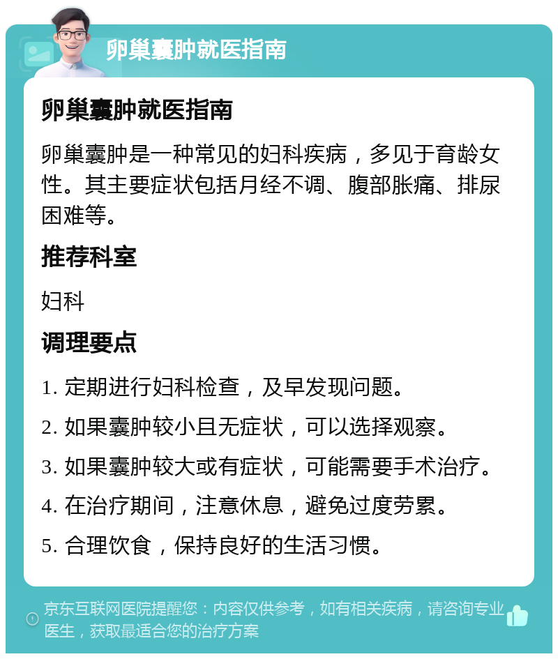 卵巢囊肿就医指南 卵巢囊肿就医指南 卵巢囊肿是一种常见的妇科疾病，多见于育龄女性。其主要症状包括月经不调、腹部胀痛、排尿困难等。 推荐科室 妇科 调理要点 1. 定期进行妇科检查，及早发现问题。 2. 如果囊肿较小且无症状，可以选择观察。 3. 如果囊肿较大或有症状，可能需要手术治疗。 4. 在治疗期间，注意休息，避免过度劳累。 5. 合理饮食，保持良好的生活习惯。